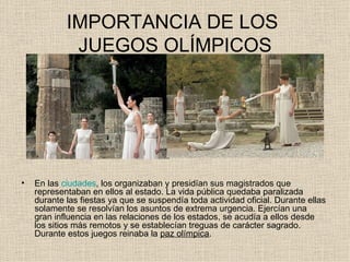 IMPORTANCIA DE LOS
             JUEGOS OLÍMPICOS




•   En las ciudades, los organizaban y presidían sus magistrados que
    representaban en ellos al estado. La vida pública quedaba paralizada
    durante las fiestas ya que se suspendía toda actividad oficial. Durante ellas
    solamente se resolvían los asuntos de extrema urgencia. Ejercían una
    gran influencia en las relaciones de los estados, se acudía a ellos desde
    los sitios más remotos y se establecían treguas de carácter sagrado.
    Durante estos juegos reinaba la paz olímpica.
 