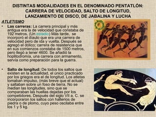 DISTINTAS MODALIDADES EN EL DENOMINADO PENTATLÓN:
             CARRERA DE VELOCIDAD, SALTO DE LONGITUD,
            LANZAMIENTO DE DISCO, DE JABALINA Y LUCHA
ATLETISMO
• Las carreras: La carrera principal y más
  antigua era la de velocidad que constaba de
  192 metros. (Un estadio) Más tarde, se
  incorporó el díaulo que era una carrera de
  velocidad pero de ida y vuelta. Después se
  agregó el dólico; carrera de resistencia que
  en sus comienzos constaba de 1500 metros,
  pero llegó a tener 4600. Se añadió la
  hoplitodromía, una carrera con armamento,
  servía como preparación para la guerra.

•   Salto de longitud: De todos los saltos que
    existen en la actualidad, el único practicado
    por los griegos era el de longitud. Los atletas
    tomaban impulso, (más breve que el actual)
    y saltaban sobre un foso de tierra. No se
    median las longitudes, sino que se
    comparaban las huellas dejadas por los
    competidores. Después del siglo VII a. C. se
    incorporaron los saltos con halterios de
    piedra o de plomo, cuyo peso oscilaba entre
    los 1 y 5 kg.
 