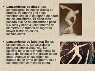 • Lanzamiento de disco: Los
  competidores lanzaban discos de
  bronce. El tamaño y el peso
  variaban según la categoría de edad
  de los lanzadores. El disco más
  pesado que se ha encontrado pesa
  6,6 kilos y mide 33 centímetros de
  diámetro. Se trataba de lograr la
  mayor distancia en los
  lanzamientos.

• Lanzamiento de jabalina: En los
  lanzamientos no se valoraba la
  puntería sino la distancia. La
  jabalina tenía aproximadamente la
  altura del lanzador y el grosor de un
  dedo. Aunque en su origen se
  trataba de un arma de guerra, la de
  uso deportivo carecía de punta.
 