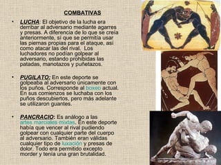 COMBATIVAS
•   LUCHA: El objetivo de la lucha era
    derribar al adversario mediante agarres
    y presas. A diferencia de lo que se creía
    anteriormente, sí que se permitía usar
    las piernas propias para el ataque, así
    como atacar las del rival. Los
    luchadores no podían golpear al
    adversario, estando prohibidas las
    patadas, manotazos y puñetazos.

•   PUGILATO: En este deporte se
    golpeaba al adversario únicamente con
    los puños. Corresponde al boxeo actual.
    En sus comienzos se luchaba con los
    puños descubiertos, pero más adelante
    se utilizaron guantes.

•   PANCRACIO: Es análogo a las
    artes marciales mixtas. En este deporte
    había que vencer al rival pudiendo
    golpear con cualquier parte del cuerpo
    al adversario. También eran válidas
    cualquier tipo de luxación y presas de
    dolor. Todo era permitido excepto
    morder y tenía una gran brutalidad.
 