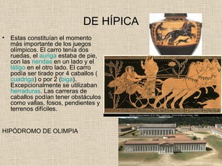 DE HÍPICA
•   Estas constituían el momento
    más importante de los juegos
    olímpicos. El carro tenía dos
    ruedas, el auriga estaba de pie,
    con las riendas en un lado y el
    látigo en el otro lado. El carro
    podía ser tirado por 4 caballos (
    cuadriga) o por 2 (biga).
    Excepcionalmente se utilizaban
    herraduras. Las carreras de
    caballos podían tener obstáculos
    como vallas, fosos, pendientes y
    terrenos difíciles.


HIPÓDROMO DE OLIMPIA
 