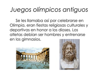 Juegos olímpicos antiguos
   Se les llamaba así por celebrarse en
Olimpia, eran fiestas religiosas culturales y
deportivas en honor a los dioses. Los
atletas debían ser hombres y entrenarse
en los gimnasios.
 
