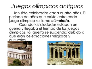 Juegos olímpicos antiguos
   Han sido celebrados cada cuatro años. El
periodo de años que existe entre cada
juego olímpico se llama olimpiada.
      Cuando las ciudades estaban en
guerra y llegaba el tiempo de los juegos
olímpicos, la guerra se suspendía debido a
que eran celebraciones religiosas y
culturales.
 