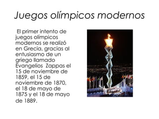 Juegos olímpicos modernos
 El primer intento de
juegos olímpicos
modernos se realizó
en Grecia, gracias al
entusiasmo de un
griego llamado
Evangelios Zappas el
15 de noviembre de
1859, el 15 de
noviembre de 1870,
el 18 de mayo de
1875 y el 18 de mayo
de 1889.
 