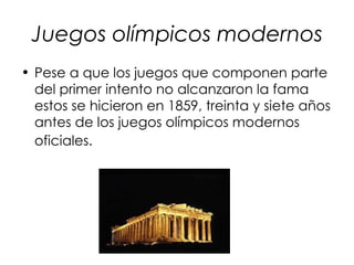 Juegos olímpicos modernos
• Pese a que los juegos que componen parte
  del primer intento no alcanzaron la fama
  estos se hicieron en 1859, treinta y siete años
  antes de los juegos olímpicos modernos
  oficiales.
 