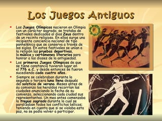Los Juegos Antiguos
   Los Juegos Olímpicos nacieron en Olimpia
    con un carácter sagrado; se trataba de
    festivales dedicados al dios Zeus dentro
    de un recinto religioso. En ellos surge una
    incipiente conciencia nacional de tipo
    panhelénico que se conserva a través de
    los siglos. En estos festivales se unían a
    la religión las pruebas deportivas,
    la música y certámenes literarios para
    honrar a los dioses de la antigüedad.
   Los primeros Juegos Olímpicos de que
    se tiene constancia tuvieron lugar en
    el 776 a.C. y desde entonces se fueron
    sucediendo cada cuatro años.
   Siempre se celebraban durante la
    segunda o tercera luna llena después
    del solsticio de verano. Meses antes de
    su comienzo los heraldos recorrían las
    ciudades anunciando la fecha de su
    comienzo, seleccionando cada ciudad sus
    representantes. Un mes antes comenzaba
    la tregua sagrada durante la cual se
    paralizaban todos los conflictos bélicos;
    teniendo en cuenta que si se violaba esta
    paz, no se podía volver a participar.
 