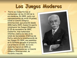 Los Juegos Moderos
    Pierre de Coubertin fue el
    restaurador de los JJ.OO de la
    era moderna. En 1894, junto con
    representantes de otros 14 países,
    fundó el Comité Olímpico
    Internacional, que presidió desde
    1896 hasta 1925. Coubertin quería
    reinstaurar los Juegos Olímpicos.
    El 25 de noviembre de 1892,
    Coubertin, tras numerosos
    intentos, explica su idea en la
    Unión de Sociedades Atléticas de
    París y solicita la reinstauración de
    los Juegos. En 1894, una asamblea
    en la Sorbona aprueba el proyecto.
    Los primeros JJ.OO. de la era
    moderna fueron en 1896 en
    Atenas organizados por el Comité
    Olímpico Internacional, de
    reciente creación.
 