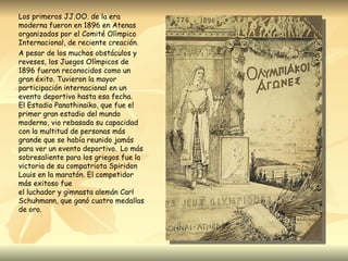 Los primeros JJ.OO. de la era
moderna fueron en 1896 en Atenas
organizados por el Comité Olímpico
Internacional, de reciente creación.
A pesar de los muchos obstáculos y
reveses, los Juegos Olímpicos de
1896 fueron reconocidos como un
gran éxito. Tuvieron la mayor
participación internacional en un
evento deportivo hasta esa fecha.
El Estadio Panathinaiko, que fue el
primer gran estadio del mundo
moderno, vio rebasada su capacidad
con la multitud de personas más
grande que se había reunido jamás
para ver un evento deportivo.  Lo más
sobresaliente para los griegos fue la
victoria de su compatriota Spiridon
Louis en la maratón. El competidor
más exitoso fue
el luchador y gimnasta alemán Carl
Schuhmann, que ganó cuatro medallas
de oro.
 