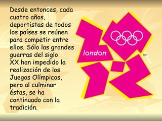 Desde entonces, cada
cuatro años,
deportistas de todos
los países se reúnen
para competir entre
ellos. Sólo las grandes
guerras del siglo
XX han impedido la
realización de los
Juegos Olímpicos,
pero al culminar
éstas, se ha
continuado con la
tradición.
 