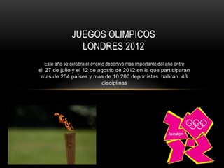 JUEGOS OLIMPICOS
                 LONDRES 2012
   Este año se celebra el evento deportivo mas importante del año entre
el 27 de julio y el 12 de agosto de 2012 en la que participaran
 mas de 204 países y mas de 10.200 deportistas habrán 43
                               disciplinas
 