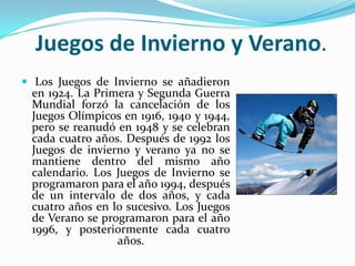 Juegos de Invierno y Verano.
 Los Juegos de Invierno se añadieron
 en 1924. La Primera y Segunda Guerra
 Mundial forzó la cancelación de los
 Juegos Olímpicos en 1916, 1940 y 1944,
 pero se reanudó en 1948 y se celebran
 cada cuatro años. Después de 1992 los
 Juegos de invierno y verano ya no se
 mantiene dentro del mismo año
 calendario. Los Juegos de Invierno se
 programaron para el año 1994, después
 de un intervalo de dos años, y cada
 cuatro años en lo sucesivo. Los Juegos
 de Verano se programaron para el año
 1996, y posteriormente cada cuatro
                 años.
 