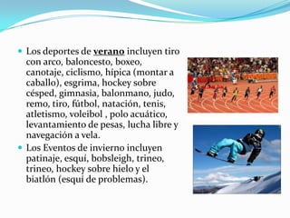  Los deportes de verano incluyen tiro
  con arco, baloncesto, boxeo,
  canotaje, ciclismo, hípica (montar a
  caballo), esgrima, hockey sobre
  césped, gimnasia, balonmano, judo,
  remo, tiro, fútbol, ​natación, tenis,
  atletismo, voleibol , polo acuático,
  levantamiento de pesas, lucha libre y
  navegación a vela.
 Los Eventos de invierno incluyen
  patinaje, esquí, bobsleigh, trineo,
  trineo, hockey sobre hielo y el
  biatlón (esquí de problemas).
 