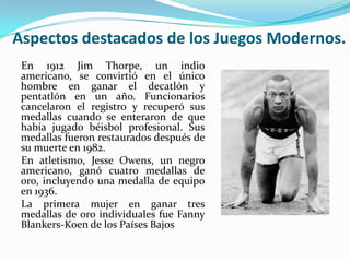Aspectos destacados de los Juegos Modernos.
 En 1912 Jim Thorpe, un indio
 americano, se convirtió en el único
 hombre en ganar el decatlón y
 pentatlón en un año. Funcionarios
 cancelaron el registro y recuperó sus
 medallas cuando se enteraron de que
 había jugado béisbol profesional. Sus
 medallas fueron restaurados después de
 su muerte en 1982.
 En atletismo, Jesse Owens, un negro
 americano, ganó cuatro medallas de
 oro, incluyendo una medalla de equipo
 en 1936.
 La primera mujer en ganar tres
 medallas de oro individuales fue Fanny
 Blankers-Koen de los Países Bajos
 