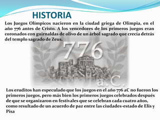 HISTORIA
Los Juegos Olímpicos nacieron en la ciudad griega de Olimpia, en el
año 776 antes de Cristo. A los vencedores de los primeros juegos eran
coronados con guirnaldas de olivo de un árbol sagrado que crecía detrás
del templo sagrado de Zeus.




Los eruditos han especulado que los juegos en el año 776 aC no fueron los
primeros juegos, pero más bien los primeros juegos celebrados después
de que se organizaron en festivales que se celebran cada cuatro años,
como resultado de un acuerdo de paz entre las ciudades-estado de Elis y
Pisa
 
