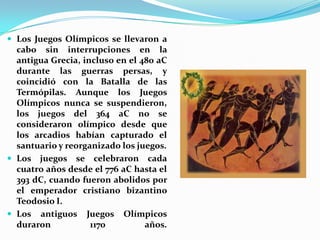  Los Juegos Olímpicos se llevaron a
  cabo sin interrupciones en la
  antigua Grecia, incluso en el 480 aC
  durante las guerras persas, y
  coincidió con la Batalla de las
  Termópilas. Aunque los Juegos
  Olímpicos nunca se suspendieron,
  los juegos del 364 aC no se
  consideraron olímpico desde que
  los arcadios habían capturado el
  santuario y reorganizado los juegos.
 Los juegos se celebraron cada
  cuatro años desde el 776 aC hasta el
  393 dC, cuando fueron abolidos por
  el emperador cristiano bizantino
  Teodosio I.
 Los antiguos Juegos Olímpicos
  duraron           1170         años.
 