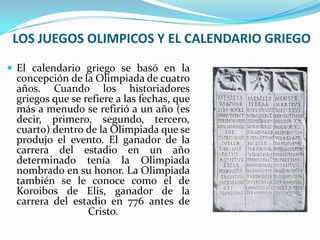 LOS JUEGOS OLIMPICOS Y EL CALENDARIO GRIEGO
 El calendario griego se basó en la
 concepción de la Olimpiada de cuatro
 años. Cuando los historiadores
 griegos que se refiere a las fechas, que
 más a menudo se refirió a un año (es
 decir, primero, segundo, tercero,
 cuarto) dentro de la Olimpiada que se
 produjo el evento. El ganador de la
 carrera del estadio en un año
 determinado tenía la Olimpiada
 nombrado en su honor. La Olimpiada
 también se le conoce como el de
 Koroibos de Elis, ganador de la
 carrera del estadio en 776 antes de
                 Cristo.
 