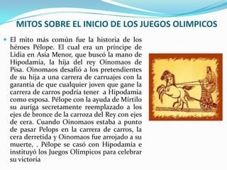 MITOS SOBRE EL INICIO DE LOS JUEGOS OLIMPICOS
 El mito más común fue la historia de los
  héroes Pélope. El cual era un príncipe de
  Lidia en Asia Menor, que buscó la mano de
  Hipodamía, la hija del rey Oinomaos de
  Pisa. Oinomaos desafió a los pretendientes
  de su hija a una carrera de carruajes con la
  garantía de que cualquier joven que gane la
  carrera de carros podría tener a Hipodamia
  como esposa. Pélope con la ayuda de Mírtilo
  su auríga secretamente reemplazado a los
  ejes de bronce de la carroza del Rey con ejes
  de cera. Cuando Oinomaos estaba a punto
  de pasar Pelops en la carrera de carros, la
  cera derretida y Oinomaos fue arrojado a su
  muerte, . Pélope se casó con Hipodamía e
  instituyó los Juegos Olímpicos para celebrar
  su victoria
 