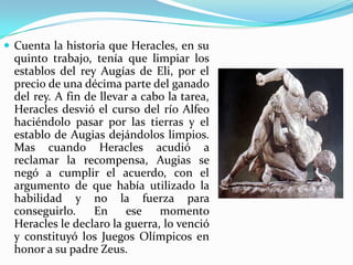  Cuenta la historia que Heracles, en su
  quinto trabajo, tenía que limpiar los
  establos del rey Augías de Eli, por el
  precio de una décima parte del ganado
  del rey. A fin de llevar a cabo la tarea,
  Heracles desvió el curso del río Alfeo
  haciéndolo pasar por las tierras y el
  establo de Augias dejándolos limpios.
  Mas cuando Heracles acudió a
  reclamar la recompensa, Augias se
  negó a cumplir el acuerdo, con el
  argumento de que había utilizado la
  habilidad y no la fuerza para
  conseguirlo.     En     ese   momento
  Heracles le declaro la guerra, lo venció
  y constituyó los Juegos Olímpicos en
  honor a su padre Zeus.
 