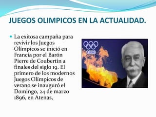 JUEGOS OLIMPICOS EN LA ACTUALIDAD.
 La exitosa campaña para
 revivir los Juegos
 Olímpicos se inició en
 Francia por el Barón
 Pierre de Coubertin a
 finales del siglo 19. El
 primero de los modernos
 Juegos Olímpicos de
 verano se inauguró el
 Domingo, 24 de marzo
 1896, en Atenas,
 