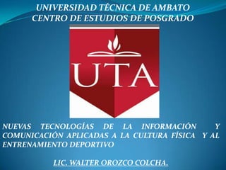 UNIVERSIDAD TÉCNICA DE AMBATO
      CENTRO DE ESTUDIOS DE POSGRADO




NUEVAS TECNOLOGÍAS DE LA INFORMACIÓN          Y
COMUNICACIÓN APLICADAS A LA CULTURA FÍSICA Y AL
ENTRENAMIENTO DEPORTIVO

           LIC. WALTER OROZCO COLCHA.
 