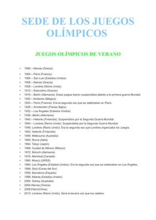 SEDE DE LOS JUEGOS
        OLÍMPICOS
             JUEGOS OLÍMPICOS DE VERANO

•   1986 – Atenas (Grecia)

•   1900 – París (Francia)
•   1904 – San Luis (Estados Unidos)
•   1906 – Atenas (Grecia)
•   1908 – Londres (Reino Unido)
•   1912 – Estocolmo (Suecia)
•   1916 – Berlín (Alemania): Estos juegos fueron suspendidos debido a la primera guerra Mundial.
•   1920 – Amberes (Bélgica)
•   1924 – París (Francia): Era la segunda vez que se celebraban en París.
•   1928 – Ámsterdam (Países Bajos)
•   1932 – Los Ángeles (Estados Unidos)
•   1936 –Berlin (Alemania)
•   1940 – Helsinki (Finlandia): Suspendidos por la Segunda Guerra Mundial.
•   1944 – Londres (Reino Unido): Suspendidos por la Segunda Guerra Mundial.
•   1948: Londres (Reino Unido): Era la segunda vez que Londres organizaba los Juegos.
•   1952: Helsinki (Finlandia)
•   1956: Melbourne (Australia)
•   1960: Roma (Italia)
•   1964: Tokyo (Japón)
•   1968: Ciudad de México (México)
•   1972: Múnich (Alemania)
•   1976: Montreal (Canadá)
•   1980: Moscú (URSS)
•   1984: Los Ángeles (Estados Unidos): Era la segunda vez que se celebraban en Los Ángeles.
•   1988: Seúl (Corea del Sur)
•   1992: Barcelona (España)
•   1996: Atlanta (Estados Unidos)
•   2000: Sidney (Australia)
•   2004:Atenas (Grecia)
•   2008:Pekin(China)
•   2012: Londres (Reino Unido). Será la tercera vez que los celebre.
 