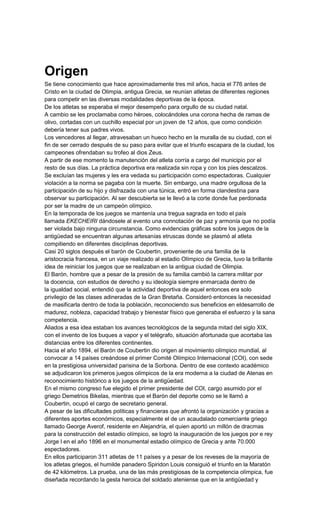 Origen
Se tiene conocimiento que hace aproximadamente tres mil años, hacia el 776 antes de
Cristo en la ciudad de Olimpia, antigua Grecia, se reunían atletas de diferentes regiones
para competir en las diversas modalidades deportivas de la época.
De los atletas se esperaba el mejor desempeño para orgullo de su ciudad natal.
A cambio se les proclamaba como héroes, colocándoles una corona hecha de ramas de
olivo, cortadas con un cuchillo especial por un joven de 12 años, que como condición
debería tener sus padres vivos.
Los vencedores al llegar, atravesaban un hueco hecho en la muralla de su ciudad, con el
fin de ser cerrado después de su paso para evitar que el triunfo escapara de la ciudad, los
campeones ofrendaban su trofeo al dios Zeus.
A partir de ese momento la manutención del atleta corría a cargo del municipio por el
resto de sus días. La práctica deportiva era realizada sin ropa y con los píes descalzos.
Se excluían las mujeres y les era vedada su participación como espectadoras. Cualquier
violación a la norma se pagaba con la muerte. Sin embargo, una madre orgullosa de la
participación de su hijo y disfrazada con una túnica, entró en forma clandestina para
observar su participación. Al ser descubierta se le llevó a la corte donde fue perdonada
por ser la madre de un campeón olímpico.
En la temporada de los juegos se mantenía una tregua sagrada en todo el país
llamada EKECHEIRI dándosele al evento una connotación de paz y armonía que no podía
ser violada bajo ninguna circunstancia. Como evidencias gráficas sobre los juegos de la
antigüedad se encuentran algunas artesanías etruscas donde se plasmó al atleta
compitiendo en diferentes disciplinas deportivas.
Casi 20 siglos después el barón de Coubertin, proveniente de una familia de la
aristocracia francesa, en un viaje realizado al estadio Olímpico de Grecia, tuvo la brillante
idea de reiniciar los juegos que se realizaban en la antigua ciudad de Olimpia.
El Barón, hombre que a pesar de la presión de su familia cambió la carrera militar por
la docencia, con estudios de derecho y su ideología siempre enmarcada dentro de
la igualdad social, entendió que la actividad deportiva de aquel entonces era solo
privilegio de las clases adineradas de la Gran Bretaña. Consideró entonces la necesidad
de masificarla dentro de toda la población, reconociendo sus beneficios en eldesarrollo de
madurez, nobleza, capacidad trabajo y bienestar físico que generaba el esfuerzo y la sana
competencia.
Aliados a esa idea estaban los avances tecnológicos de la segunda mitad del siglo XIX,
con el invento de los buques a vapor y el telégrafo, situación afortunada que acortaba las
distancias entre los diferentes continentes.
Hacia el año 1894, el Barón de Coubertin dio origen al movimiento olímpico mundial, al
convocar a 14 países creándose el primer Comité Olímpico Internacional (COI), con sede
en la prestigiosa universidad parisina de la Sorbona. Dentro de ese contexto académico
se adjudicaron los primeros juegos olímpicos de la era moderna a la ciudad de Atenas en
reconocimiento histórico a los juegos de la antigüedad.
En el mismo congreso fue elegido el primer presidente del COI, cargo asumido por el
griego Demetrios Bikelas, mientras que el Barón del deporte como se le llamó a
Coubertin, ocupó el cargo de secretario general.
A pesar de las dificultades políticas y financieras que afrontó la organización y gracias a
diferentes aportes económicos, especialmente el de un acaudalado comerciante griego
llamado George Averof, residente en Alejandría, el quien aportó un millón de dracmas
para la construcción del estadio olímpico, se logró la inauguración de los juegos por e rey
Jorge l en el año 1896 en el monumental estadio olímpico de Grecia y ante 70.000
espectadores.
En ellos participaron 311 atletas de 11 países y a pesar de los reveses de la mayoría de
los atletas griegos, el humilde panadero Spiridon Louis consiguió el triunfo en la Maratón
de 42 kilómetros. La prueba, una de las más prestigiosas de la competencia olímpica, fue
diseñada recordando la gesta heroica del soldado ateniense que en la antigüedad y
 