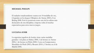El nadador estadounidense cuanta con 14 medallas de oro,
6 logradas en los Juegos Olímpicos de Atenas 2004 y 8 en
Beijing 2008. Esto lo posiciona como uno de los atletas más
destacados de esta disciplina e impone sobre él muchas
expectativas para estos nuevos juegos.
MICHAEL PHELPS
LUCIANA AYMR
La argentina jugadora de hockey tiene varias medallas
ganadas: 1 de plata en Sidney 2000, 1 de bronce en Atenas
2004, 1 de bronce en Pekín 2008. 2 oros en Campeonatos
Mundiales de Perth 2002 y Rosario 2010 y 1 bronce en el de
Madrid 2006.
 