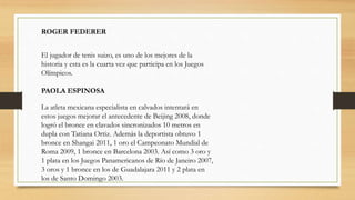 ROGER FEDERER
El jugador de tenis suizo, es uno de los mejores de la
historia y esta es la cuarta vez que participa en los Juegos
Olímpicos.
PAOLA ESPINOSA
La atleta mexicana especialista en calvados intentará en
estos juegos mejorar el antecedente de Beijing 2008, donde
logró el bronce en clavados sincronizados 10 metros en
dupla con Tatiana Ortiz. Además la deportista obtuvo 1
bronce en Shangai 2011, 1 oro el Campeonato Mundial de
Roma 2009, 1 bronce en Barcelona 2003. Así como 3 oro y
1 plata en los Juegos Panamericanos de Río de Janeiro 2007,
3 oros y 1 bronce en los de Guadalajara 2011 y 2 plata en
los de Santo Domingo 2003.
 