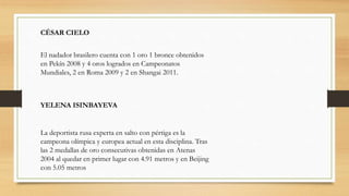 CÉSAR CIELO
El nadador brasilero cuenta con 1 oro 1 bronce obtenidos
en Pekín 2008 y 4 oros logrados en Campeonatos
Mundiales, 2 en Roma 2009 y 2 en Shangai 2011.
YELENA ISINBAYEVA
La deportista rusa experta en salto con pértiga es la
campeona olímpica y europea actual en esta disciplina. Tras
las 2 medallas de oro consecutivas obtenidas en Atenas
2004 al quedar en primer lugar con 4.91 metros y en Beijing
con 5.05 metros
 