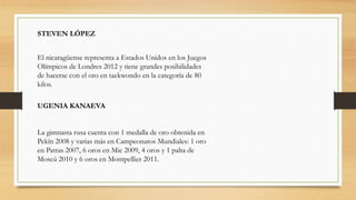 STEVEN LÓPEZ
El nicaragüense representa a Estados Unidos en los Juegos
Olímpicos de Londres 2012 y tiene grandes posibilidades
de hacerse con el oro en taekwondo en la categoría de 80
kilos.
UGENIA KANAEVA
La gimnasta rusa cuenta con 1 medalla de oro obtenida en
Pekín 2008 y varias más en Campeonatos Mundiales: 1 oro
en Patras 2007, 6 oros en Mie 2009, 4 oros y 1 palta de
Moscú 2010 y 6 oros en Montpellier 2011.
 