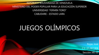 JUEGOS OLÍMPICOS
REPÚBLICA BOLIVARIANA DE VENEZUELA
MINISTERIO DEL PODER POPULAR PARA LA EDUCACIÓN SUPERIOR
UNIVERSIDAD “FERMIN TORO”
CABUDARE - ESTADO LARA
Rojas José
C.I.: 27,267,908
Sección MI-51
 