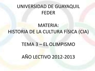 UNIVERSIDAD DE GUAYAQUIL
            FEDER

             MATERIA:
HISTORIA DE LA CULTURA FÍSICA (CIA)

     TEMA 3 – EL OLIMPISMO

     AÑO LECTIVO 2012-2013
 
