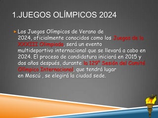 1.JUEGOS OLÍMPICOS 2024
 Los Juegos Olímpicos de Verano de

2024, oficialmente conocidos como los Juegos de la
XXXIII Olimpiada, será un evento
multideportivo internacional que se llevará a cabo en
2024. El proceso de candidatura iniciará en 2015 y
dos años después, durante la 129° Sesión del Comité
Olímpico Internacional, que tendrá lugar
en Moscú , se elegirá la ciudad sede.

 