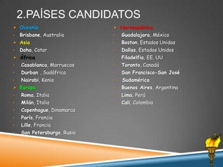 2.PAÍSES CANDIDATOS
 Oceanía

•

Brisbane, Australia

 Asia
•

Doha, Catar

 África

 Norteamérica

•

Guadalajara, México

•

Boston, Estados Unidos

•

Dallas, Estados Unidos

•

Filadelfia, EE. UU

•

Casablanca, Marruecos

•

Toronto, Canadá

•

Durban , Sudáfrica

•

San Francisco-San José

•

Nairobi, Kenia

•

Sudamérica

•

Buenos Aires, Argentina

 Europa
•

Roma, Italia

•

Lima, Perú

•

Milán, Italia

•

Cali, Colombia

•

Copenhague, Dinamarca

•

París, Francia

•

Lille, Francia

•

San Petersburgo, Rusia

 