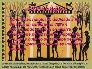 JJOO antiguos
• Son fiestas religiosas dedicada a los
  dioses,son celebrados cada 4
  años.cuando estaban en guerra
  dejaban de peliar cuando empezaban
  los jjoo y cuando se acababa seguian
  peliando,pasa eso por qe es una fiesta
  religiosa
 