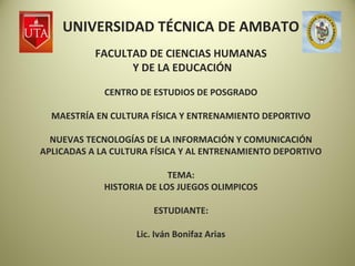 UNIVERSIDAD TÉCNICA DE AMBATO
           FACULTAD DE CIENCIAS HUMANAS
                 Y DE LA EDUCACIÓN

             CENTRO DE ESTUDIOS DE POSGRADO

  MAESTRÍA EN CULTURA FÍSICA Y ENTRENAMIENTO DEPORTIVO

  NUEVAS TECNOLOGÍAS DE LA INFORMACIÓN Y COMUNICACIÓN
APLICADAS A LA CULTURA FÍSICA Y AL ENTRENAMIENTO DEPORTIVO

                           TEMA:
             HISTORIA DE LOS JUEGOS OLIMPICOS

                       ESTUDIANTE:

                   Lic. Iván Bonifaz Arias
 