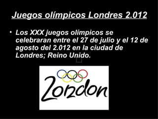 Juegos olímpicos Londres 2.012
• Los XXX juegos olímpicos se
  celebraran entre el 27 de julio y el 12 de
  agosto del 2.012 en la ciudad de
  Londres; Reino Unido.
 