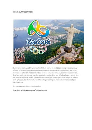 JUEGOS OLIMPICOSRIO 2016
CulminaronlosJuegosOlímpicosde Rio2016, locual se ha podidoapreciargrandeslogros,y
records en determinadasáreasdeportivas,que contantoesfuerzohanobtenido.Nosdaun
mensaje de reflexión.“Todoenlavidase obtiene conperseverancia,optimismo,ysacrificio”.
En el que podemosalcanzargrandesresultadosque jamásse hansoñadoy llegar alo más alto
del pódiumdeportivo.Todossusdeportistashandejadotodasugarra enel campo de batalla,
cada gota de sudorderramadapor obtenerlagloriaolímpica.Noexiste límitede edadpara
hacer deporte.
Les invitoaque revisenel siguiente link.
http://lex-juric.blogspot.com/p/motivacion.html
 