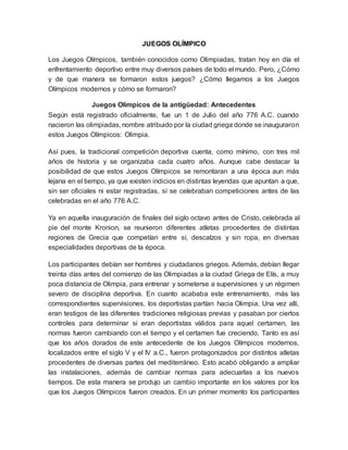 JUEGOS OLÍMPICO
Los Juegos Olímpicos, también conocidos como Olimpiadas, tratan hoy en día el
enfrentamiento deportivo entre muy diversos países de todo el mundo. Pero, ¿Cómo
y de que manera se formaron estos juegos? ¿Cómo llegamos a los Juegos
Olímpicos modernos y cómo se formaron?
Juegos Olímpicos de la antigüedad: Antecedentes
Según está registrado oficialmente, fue un 1 de Julio del año 776 A.C. cuando
nacieron las olimpiadas, nombre atribuido por la ciudad griega donde se inauguraron
estos Juegos Olímpicos: Olimpia.
Así pues, la tradicional competición deportiva cuenta, como mínimo, con tres mil
años de historia y se organizaba cada cuatro años. Aunque cabe destacar la
posibilidad de que estos Juegos Olímpicos se remontaran a una época aun más
lejana en el tiempo, ya que existen indicios en distintas leyendas que apuntan a que,
sin ser oficiales ni estar registradas, sí se celebraban competiciones antes de las
celebradas en el año 776 A.C.
Ya en aquella inauguración de finales del siglo octavo antes de Cristo, celebrada al
pie del monte Kronion, se reunieron diferentes atletas procedentes de distintas
regiones de Grecia que competían entre sí, descalzos y sin ropa, en diversas
especialidades deportivas de la época.
Los participantes debían ser hombres y ciudadanos griegos. Además, debían llegar
treinta días antes del comienzo de las Olimpiadas a la ciudad Griega de Elís, a muy
poca distancia de Olimpia, para entrenar y someterse a supervisiones y un régimen
severo de disciplina deportiva. En cuanto acababa este entrenamiento, más las
correspondientes supervisiones, los deportistas partían hacia Olimpia. Una vez allí,
eran testigos de las diferentes tradiciones religiosas previas y pasaban por ciertos
controles para determinar si eran deportistas válidos para aquel certamen, las
normas fueron cambiando con el tiempo y el certamen fue creciendo. Tanto es así
que los años dorados de este antecedente de los Juegos Olímpicos modernos,
localizados entre el siglo V y el IV a.C., fueron protagonizados por distintos atletas
procedentes de diversas partes del mediterráneo. Esto acabó obligando a ampliar
las instalaciones, además de cambiar normas para adecuarlas a los nuevos
tiempos. De esta manera se produjo un cambio importante en los valores por los
que los Juegos Olímpicos fueron creados. En un primer momento los participantes
 