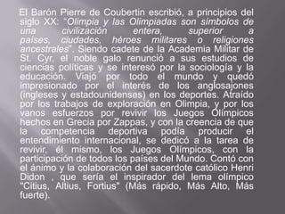 El Barón Pierre de Coubertin escribió, a principios del siglo XX: “Olimpia y las Olimpiadas son símbolos de una civilización entera, superior a países, ciudades, héroes militares o religiones ancestrales”. Siendo cadete de la Academia Militar de St. Cyr, el noble galo renunció a sus estudios de ciencias políticas y se interesó por la sociología y la educación. Viajó por todo el mundo y quedó impresionado por el interés de los anglosajones (ingleses y estadounidenses) en los deportes. Atraído por los trabajos de exploración en Olimpia, y por los vanos esfuerzos por revivir los Juegos Olímpicos hechos en Grecia por Zappas, y con la creencia de que la competencia deportiva podía producir el entendimiento internacional, se dedicó a la tarea de revivir, él mismo, los Juegos Olímpicos, con la participación de todos los países del Mundo. Contó con el ánimo y la colaboración del sacerdote católico Henri Didon , que sería el inspirador del lema olímpico "Citius, Altius, Fortius" (Más rápido, Más Alto, Más fuerte).