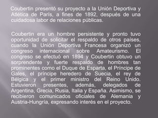 Coubertinpresentó su proyecto a la Unión Deportiva y Atlética de París, a fines de 1892, después de una cuidadosa labor de relaciones públicas.Coubertinera un hombre persistente y pronto tuvo oportunidad de solicitar el respaldo de otros países, cuando la Unión Deportiva Francesa organizó un congreso internacional sobre Amateurismo. El congreso se efectuó en 1894 y Coubertin obtuvo un sorprendente y fuerte respaldo de hombres tan prominentes como el Duque de Esparta, el Príncipe de Gales, el príncipe heredero de Suecia, el rey de Bélgica y el primer ministro del Reino Unido. Estuvieron presentes, además, delegados de Argentina, Grecia, Rusia, Italia y España. Asimismo, se recibieron comunicados oficiales de Alemania y Austria-Hungría, expresando interés en el proyecto.