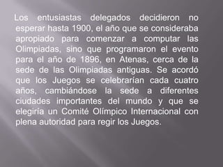 Los entusiastas delegados decidieron no esperar hasta 1900, el año que se consideraba apropiado para comenzar a computar las Olimpiadas, sino que programaron el evento para el año de 1896, en Atenas, cerca de la sede de las Olimpiadas antiguas. Se acordó que los Juegos se celebrarían cada cuatro años, cambiándose la sede a diferentes ciudades importantes del mundo y que se elegiría un Comité Olímpico Internacional con plena autoridad para regir los Juegos.