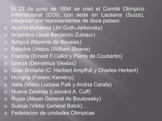 El 23 de junio de 1894 se creó el Comité Olímpico Internacional (COI), con sede en Lausana (Suiza), integrado por representantes de doce países:Austria-Bohemia (JiriGuth-Jarkovsky)Argentina (José BenjamínZubiaur)Bélgica (Maximede Bousies)EstadosUnidos (William Sloane)Francia (ErnestF.Callot y Pierre de Coubertin)Grecia (Demetrius Vikelas)Gran Bretaña (C. Herbert Ampfhill y Charles Herbert)Hungría (FerencKemény)Italia (Mario LuccesiPalli y AndriaCarafa)Nueva Zelanda (Leonard A. Cuff)Rusia (Alexei General de Boutowsky)Suecia (Viktor General Balck).Federacion de unidadesOlimpicas