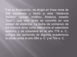 Tras su finalización, se dirigió en línea recta de 200 escalones y llamó a esta "distancia Stadion" (griego: στάδιον, América: estadio "fase"), que más tarde se convirtió en una unidad de distancia. La fecha de comienzo de los mismos sirve como referencia al calendario helénico y se considera en el año 776 a. C., aunque las opiniones de algunos académicos la sitúan entre el año 884 a. C. y el 704 a. C.