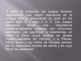A partir de entonces, los Juegos tomaron rápidamente una mayor relevancia en la antigua Grecia, alcanzando su cenit en los siglos siglo VI y siglo V a. C. Los Juegos Olímpicos tenían una importancia fundamentalmente religiosa, con concursos alternados con sacrificios y ceremonias en honor a Zeus, (cuya estatua se alzaba majestuosamente en Olimpia) y a Pélope, héroe divino y rey mítico de Olimpia, famoso por su legendaria carrera de carros y en cuyo honor se celebraron.