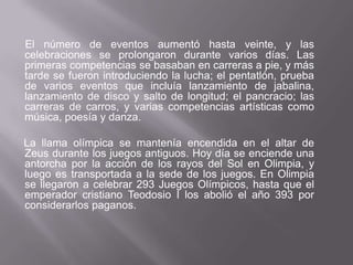 El número de eventos aumentó hasta veinte, y las celebraciones se prolongaron durante varios días. Las primeras competencias se basaban en carreras a pie, y más tarde se fueron introduciendo la lucha; el pentatlón, prueba de varios eventos que incluía lanzamiento de jabalina, lanzamiento de disco y salto de longitud; el pancracio; las carreras de carros, y varias competencias artísticas como música, poesía y danza.    La llama olímpica se mantenía encendida en el altar de Zeus durante los juegos antiguos. Hoy día se enciende una antorcha por la acción de los rayos del Sol en Olimpia, y luego es transportada a la sede de los juegos. En Olimpia se llegaron a celebrar 293 Juegos Olímpicos, hasta que el emperador cristiano Teodosio I los abolió el año 393 por considerarlos paganos.