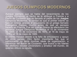 JUEGOS OLÍMPICOS MODERNOSAunque siempre que se habla del renacimiento de los Juegos Olímpicos, el hecho se le atribuye a Francia y a Pierre de Coubertin que es llamado el padre de los Juegos Olímpicos Modernos, la verdad es que el primer intento se hizo en Grecia, gracias al entusiasmo de un griego llamado Evangelios Zappas, mucho antes de que se pensara hacerlo en Francia. Fue así que en Grecia se efectuaron los primeros Juegos Olímpicos Modernos el 15 de noviembre de 1859, el 15 de noviembre de 1870, el 18 de mayo de 1875 y el 18 de mayo de 1889.El intento fracasó debido a la falta de entusiasmo y apoyo de otros países. Otro factor importante fue que el patrocinador no tenía muchas ideas de organización, a diferencia del Barón de Coubertin, que buscó a los líderes del atletismo escolar universitario y amateur del mundo, de quienes obtuvo su ayuda. 