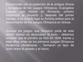 Emocionado con el esplendor de la antigua Grecia y la belleza de los Juegos Olímpicos, Evangelios Zappas, que residía en Rumania, primero contribuyó al proyecto y, después del primer fracaso, a su muerte legó su fortuna entera para el renacimiento de los Juegos Olímpicos en Grecia.Aunque los juegos que formaron parte de este primer intento no alcanzaron el éxito - debemos recordar que el primero se hizo en 1859, treinta y siete años antes de los primeros Juegos Olímpicos Modernos oficialmente -, formaron un lazo de unión entre el pasado y el futuro.