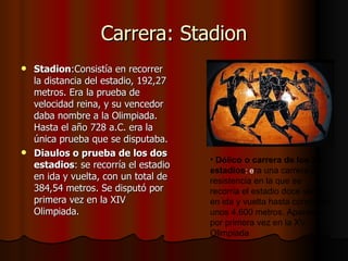 Carrera: Stadion Stadion :Consistía en recorrer la distancia del estadio, 192,27 metros. Era la prueba de velocidad reina, y su vencedor daba nombre a la Olimpiada. Hasta el año 728 a.C. era la única prueba que se disputaba. Diaulos o prueba de los dos estadios : se recorría el estadio en ida y vuelta, con un total de 384,54 metros. Se disputó por primera vez en la XIV Olimpiada. D ó lico o carrera de los 24 estadios : e ra una carrera de resistencia en la que se recorr í a el estadio doce veces en ida y vuelta hasta completar unos 4.600 metros. Apareci ó  por primera vez en la XV Olimpiada 
