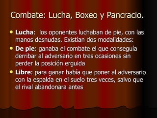 Combate: Lucha, Boxeo y Pancracio.  Lucha :  los oponentes luchaban de pie, con las manos desnudas. Existían dos modalidades:  De pie : ganaba el combate el que conseguía derribar al adversario en tres ocasiones sin perder la posición erguida  Libre : para ganar había que poner al adversario con la espalda en el suelo tres veces, salvo que el rival abandonara antes  